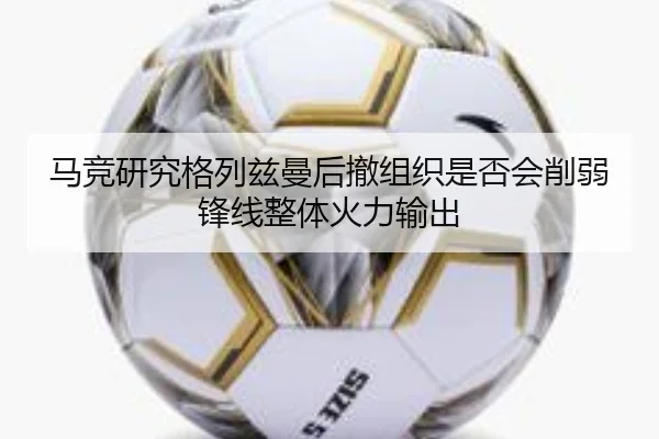 马竞研究格列兹曼后撤组织是否会削弱锋线整体火力输出