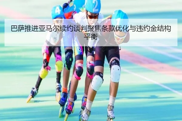 巴萨推进亚马尔续约谈判聚焦条款优化与违约金结构平衡
