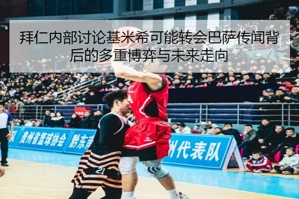 拜仁内部讨论基米希可能转会巴萨传闻背后的多重博弈与未来走向