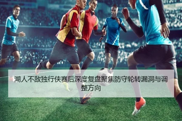 湖人不敌独行侠赛后深度复盘聚焦防守轮转漏洞与调整方向