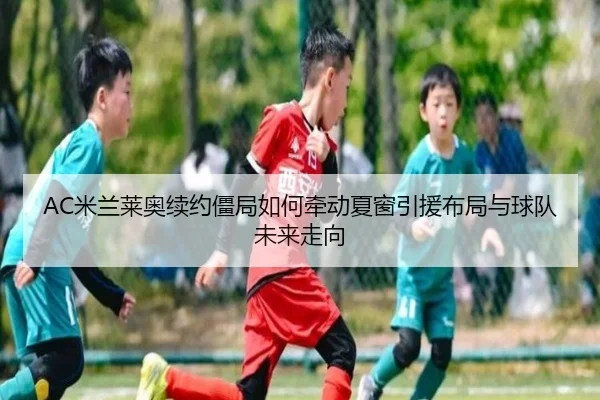 AC米兰莱奥续约僵局如何牵动夏窗引援布局与球队未来走向