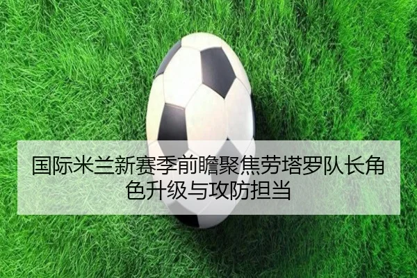 国际米兰新赛季前瞻聚焦劳塔罗队长角色升级与攻防担当