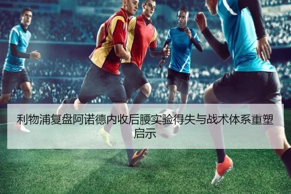 利物浦复盘阿诺德内收后腰实验得失与战术体系重塑启示