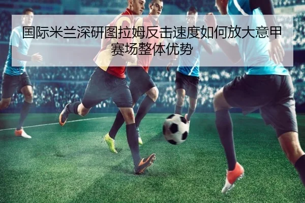国际米兰深研图拉姆反击速度如何放大意甲赛场整体优势