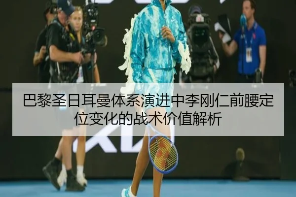 巴黎圣日耳曼体系演进中李刚仁前腰定位变化的战术价值解析